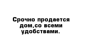 Срочно продается дом,со всеми удобствами.